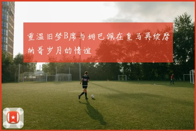 重温旧梦B席与姆巴佩在皇马再续摩纳哥岁月的情谊