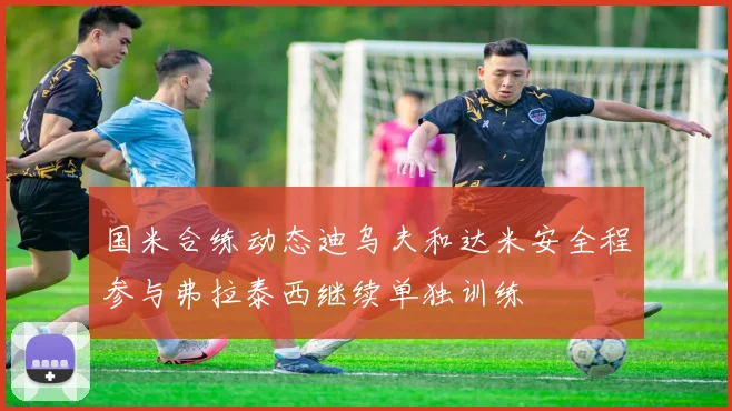 国米合练动态迪乌夫和达米安全程参与弗拉泰西继续单独训练