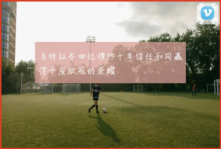 马特拉齐回忆穆帅十年信任如同赢得十座欧冠的荣耀