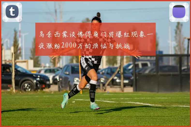乌奈西蒙谈佛得角门将爆红现象一夜涨粉2000万的烦恼与挑战