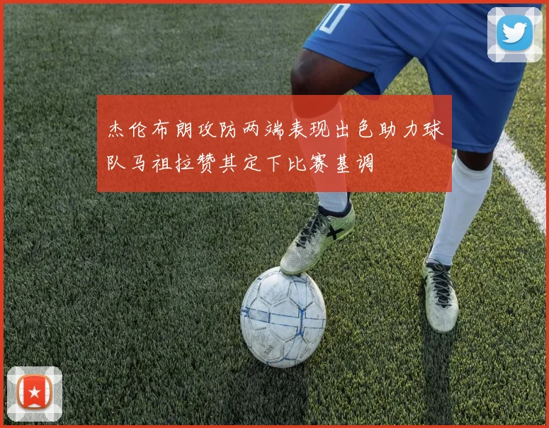 杰伦布朗攻防两端表现出色助力球队马祖拉赞其定下比赛基调