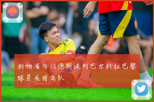 利物浦与门德斯谈判巴尔科拉巴黎球员或将离队