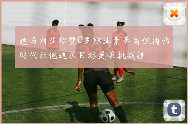 迪马利亚称赞C罗职业素养高但梅西时代让他追求目标更具挑战性