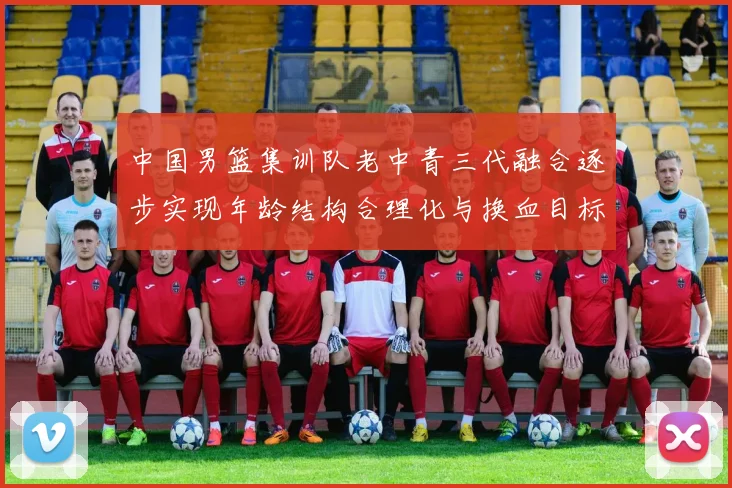 中国男篮集训队老中青三代融合逐步实现年龄结构合理化与换血目标