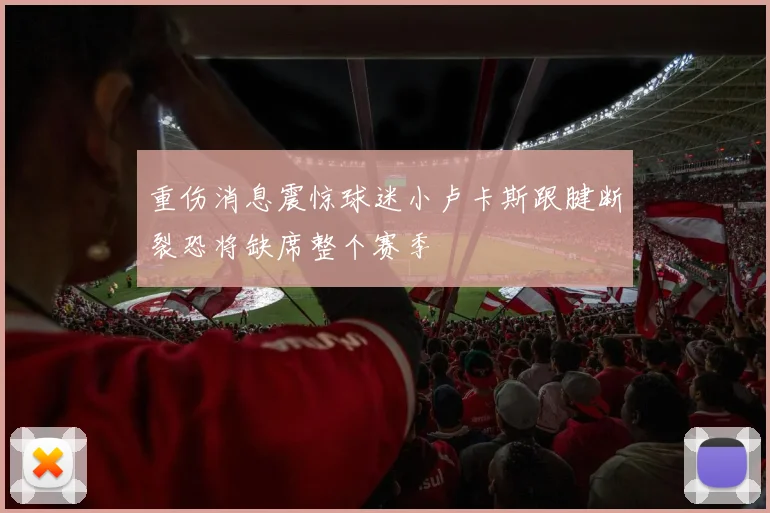 重伤消息震惊球迷小卢卡斯跟腱断裂恐将缺席整个赛季