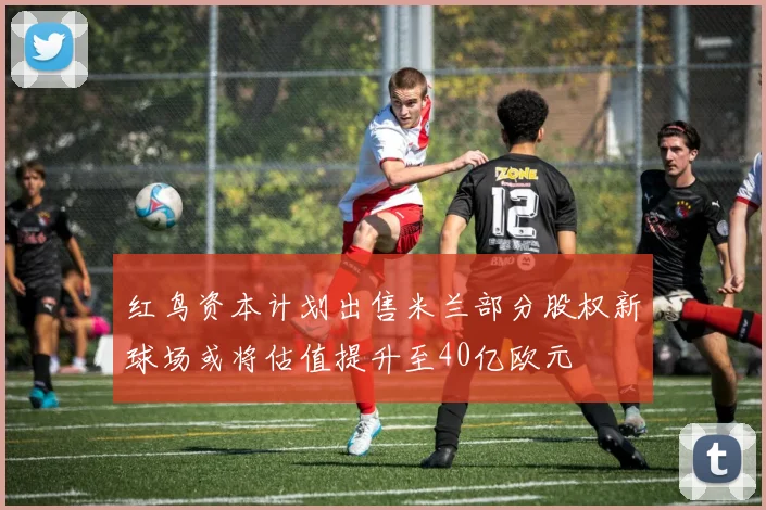 红鸟资本计划出售米兰部分股权新球场或将估值提升至40亿欧元
