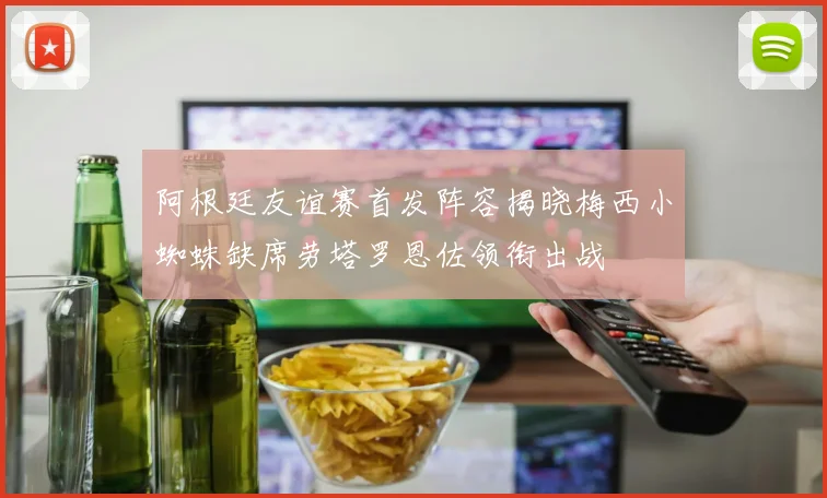 阿根廷友谊赛首发阵容揭晓梅西小蜘蛛缺席劳塔罗恩佐领衔出战