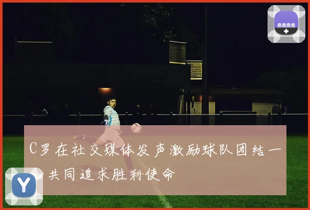 C罗在社交媒体发声激励球队团结一心共同追求胜利使命