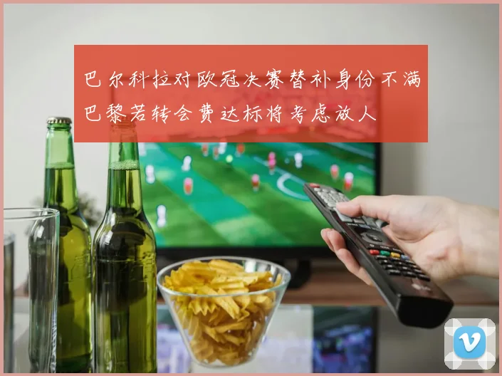 巴尔科拉对欧冠决赛替补身份不满巴黎若转会费达标将考虑放人