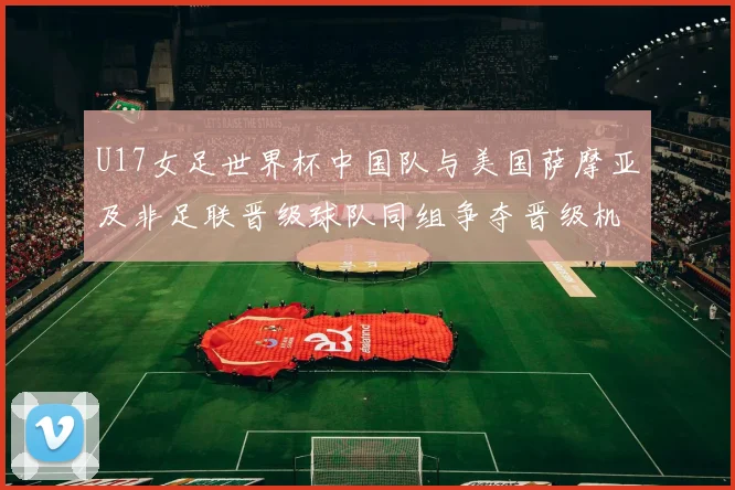 U17女足世界杯中国队与美国萨摩亚及非足联晋级球队同组争夺晋级机会