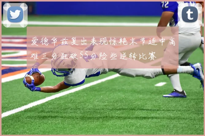 爱德华兹复出表现惊艳末节连中高难三分狂砍55分险些逆转比赛