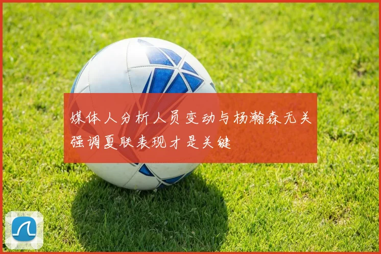 媒体人分析人员变动与杨瀚森无关强调夏联表现才是关键