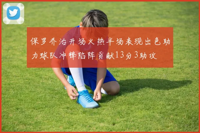 保罗乔治开场火热半场表现出色助力球队冲锋陷阵贡献13分3助攻