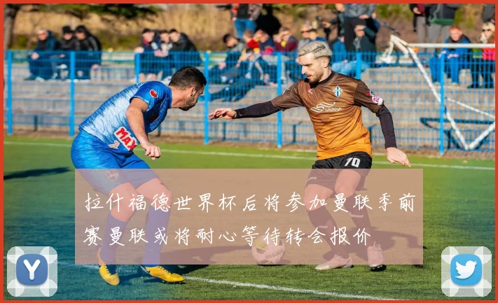 拉什福德世界杯后将参加曼联季前赛曼联或将耐心等待转会报价