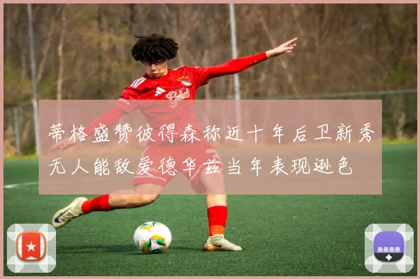 蒂格盛赞彼得森称近十年后卫新秀无人能敌爱德华兹当年表现逊色