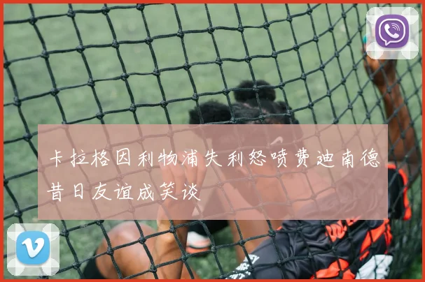 卡拉格因利物浦失利怒喷费迪南德昔日友谊成笑谈