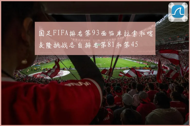 国足FIFA排名第93面临库拉索和喀麦隆挑战各自排名第81和第45