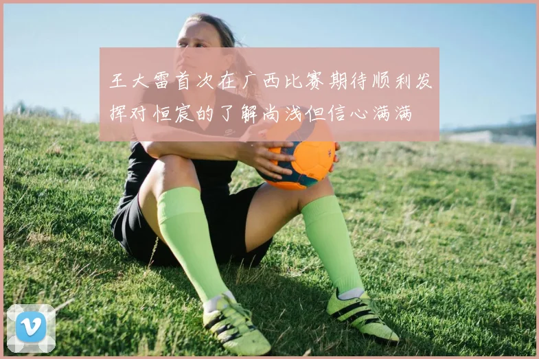 王大雷首次在广西比赛期待顺利发挥对恒宸的了解尚浅但信心满满