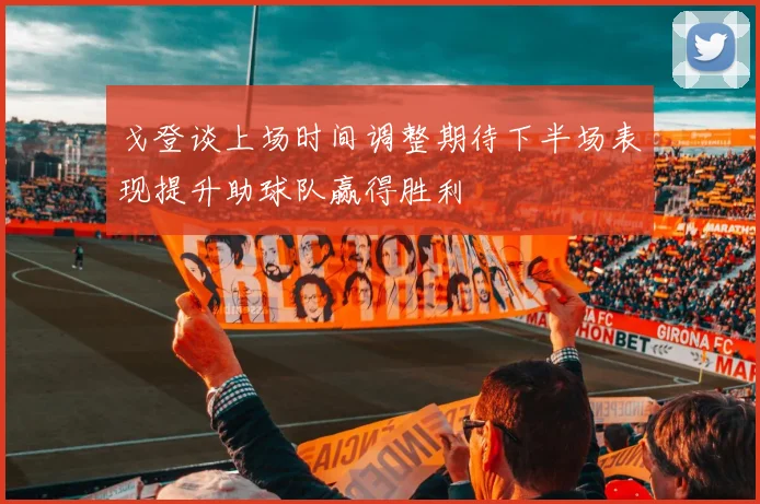 戈登谈上场时间调整期待下半场表现提升助球队赢得胜利