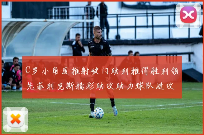 C罗小角度推射破门助利雅得胜利领先菲利克斯精彩助攻助力球队进攻