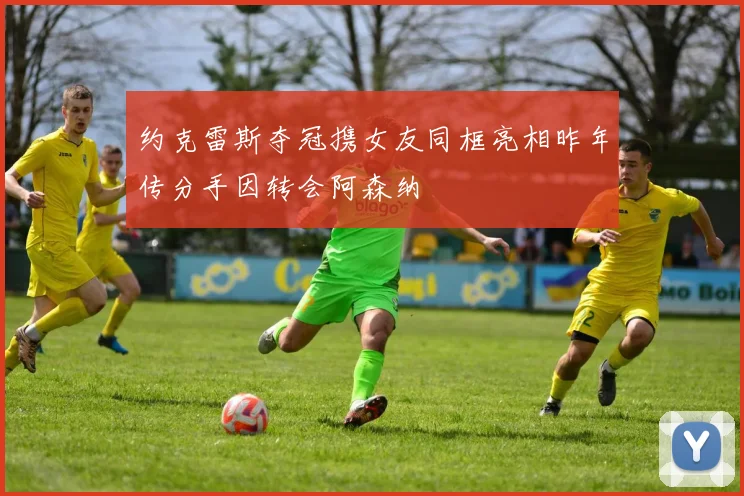 约克雷斯夺冠携女友同框亮相昨年传分手因转会阿森纳
