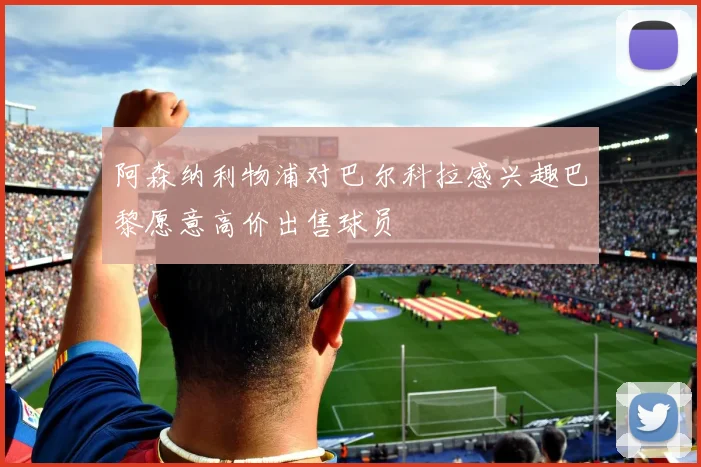 阿森纳利物浦对巴尔科拉感兴趣巴黎愿意高价出售球员