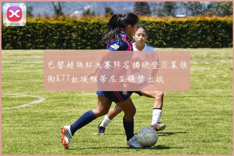 巴黎超级杯决赛阵容揭晓登贝莱领衔K77杜埃维蒂尼亚强势出战