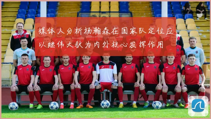 媒体人分析杨瀚森在国家队定位应以继伟大秋为内外核心发挥作用